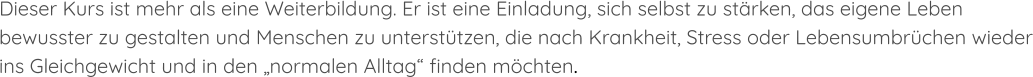 Dieser Kurs ist mehr als eine Weiterbildung. Er ist eine Einladung, sich selbst zu stärken, das eigene Leben bewusster zu gestalten und Menschen zu unterstützen, die nach Krankheit, Stress oder Lebensumbrüchen wieder ins Gleichgewicht und in den „normalen Alltag“ finden möchten.